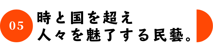 05 時と国を超え人々を魅了する民藝。