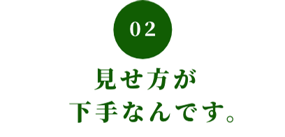 02 見せ方が下手なんです。