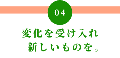 04 変化を受け入れ新しいものを。